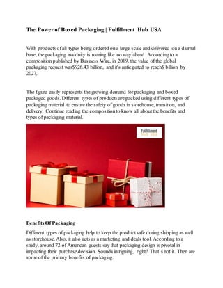 The Power of Boxed Packaging | Fulfillment Hub USA
With products ofall types being ordered on a large scale and delivered on a diurnal
base, the packaging assiduity is roaring like no way ahead. According to a
composition published by Business Wire, in 2019, the value of the global
packaging request was$926.43 billion, and it's anticipated to reach$ billion by
2027.
The figure easily represents the growing demand for packaging and boxed
packaged goods. Different types of products are packed using different types of
packaging material to ensure the safety of goods in storehouse, transition, and
delivery. Continue reading the composition to know all about the benefits and
types of packaging material.
Benefits Of Packaging
Different types of packaging help to keep the productsafe during shipping as well
as storehouse. Also, it also acts as a marketing and deals tool. According to a
study, around 72 of American guests say that packaging design is pivotal in
impacting their purchase decision. Sounds intriguing, right? That’s not it. Then are
some of the primary benefits of packaging.
 