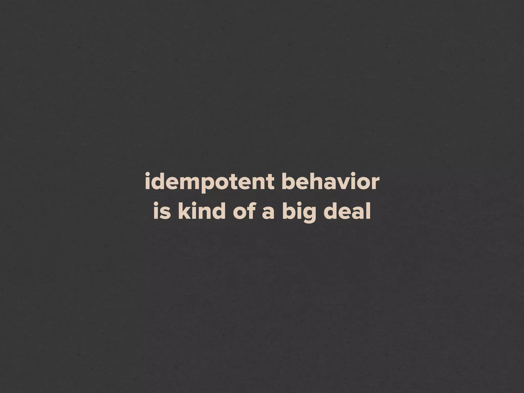 idempotent behavior
 is kind of a big deal
 
