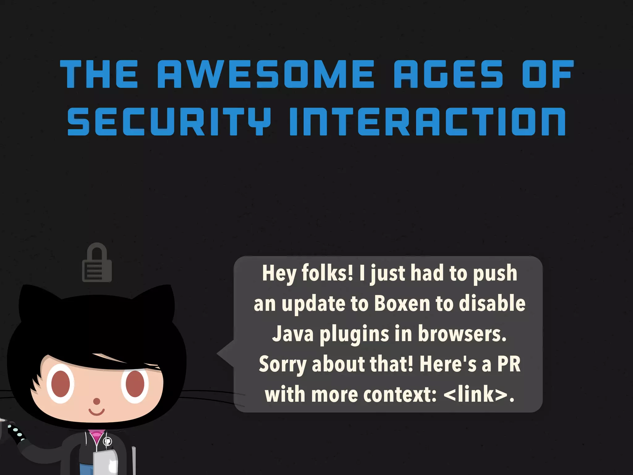 THE awesome AGES OF
SECURITY INTERACTION


       Hey folks! I just had to push
       an update to Boxen to disable
         Java plugins in browsers.
       Sorry about that! Here's a PR
        with more context: <link>.
 