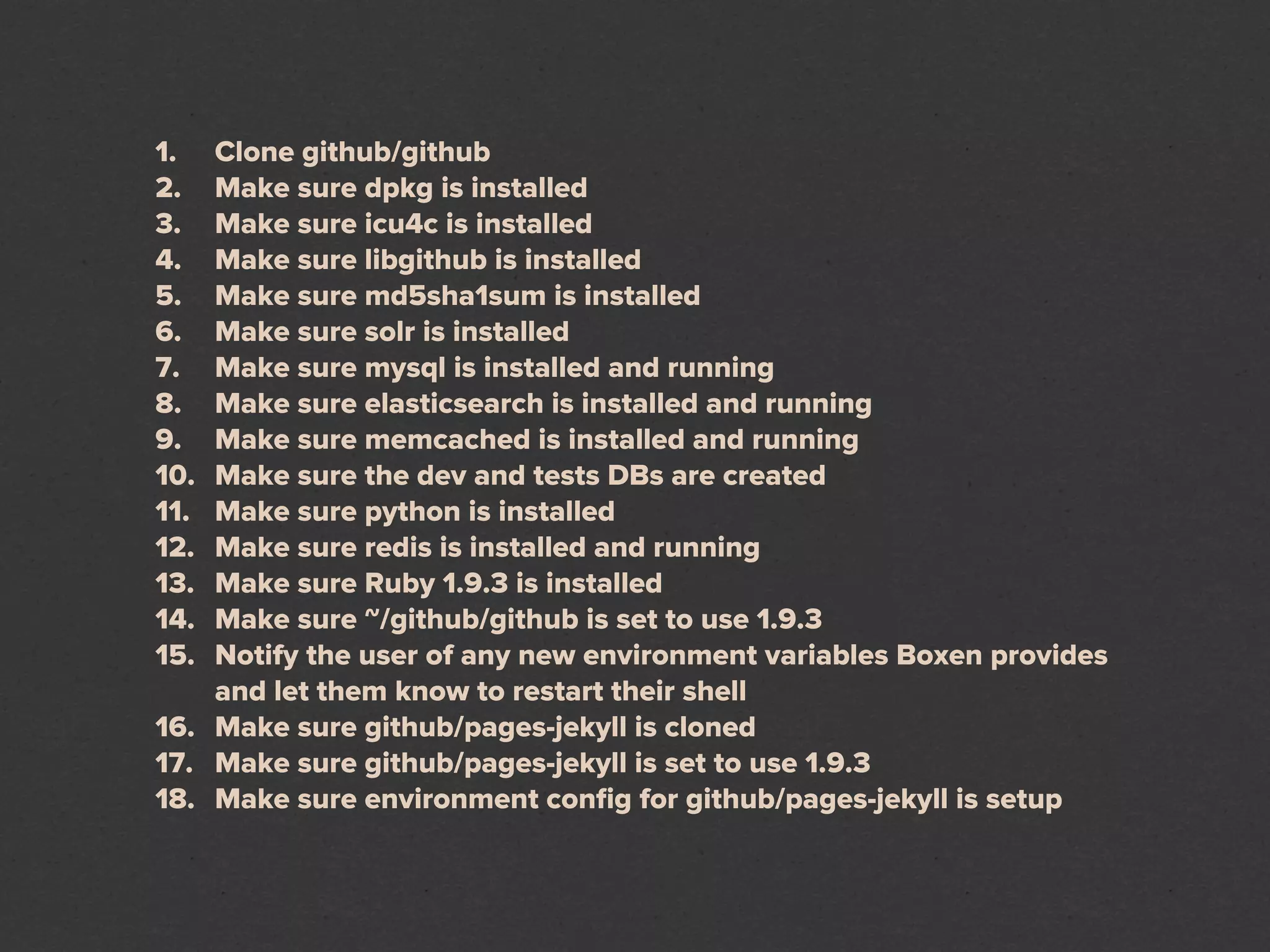 1.  Clone github/github
2.  Make sure dpkg is installed
3.  Make sure icu4c is installed
4.  Make sure libgithub is installed
5.  Make sure md5sha1sum is installed
6.  Make sure solr is installed
7.  Make sure mysql is installed and running
8.  Make sure elasticsearch is installed and running
9.  Make sure memcached is installed and running
10. Make sure the dev and tests DBs are created
11. Make sure python is installed
12. Make sure redis is installed and running
13. Make sure Ruby 1.9.3 is installed
14. Make sure ~/github/github is set to use 1.9.3
15. Notify the user of any new environment variables Boxen provides
    and let them know to restart their shell
16. Make sure github/pages-jekyll is cloned
17. Make sure github/pages-jekyll is set to use 1.9.3
18. Make sure environment conﬁg for github/pages-jekyll is setup
 