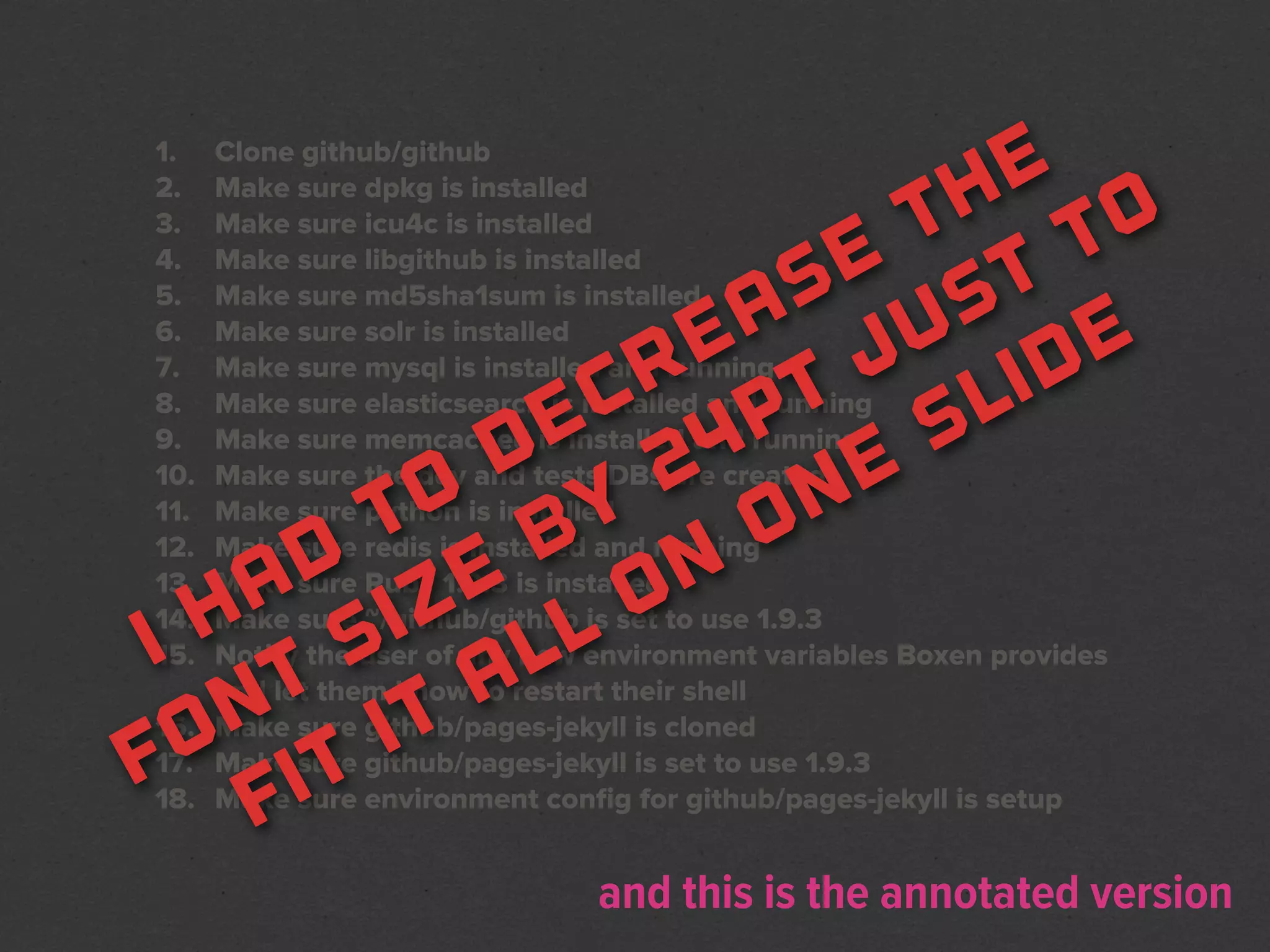 1.
2.
    Clone github/github
                         e
                       h o
    Make sure dpkg is installed
3.                    t t
    Make sure icu4c is installed
4.
5.
                    e t
    Make sure libgithub is installed
                   s s
    Make sure md5sha1sum is installed
                  a u
                e   j ide
6.  Make sure solr is installed
7.
8.
               r t
    Make sure mysql is installed and running
              c p       l
    Make sure elasticsearch is installed and running
9.         e 4
         d 2          s
    Make sure memcached is installed and running
10.                 e
    Make sure the dev and tests DBs are created
        o y on
11.
       t b
    Make sure python is installed
12.
13.  d e on
    Make sure redis is installed and running
   a iz
    Make sure Ruby 1.9.3 is installed
  h s
14.
i t
15.        l l
    Make sure ~/github/github is set to use 1.9.3
    Notify the user of any new environment variables Boxen provides
         a
    and let them know to restart their shell
   n it
f o t
16. Make sure github/pages-jekyll is cloned
17. Make sure github/pages-jekyll is set to use 1.9.3
   f i
18. Make sure environment conﬁg for github/pages-jekyll is setup


                               and this is the annotated version
 