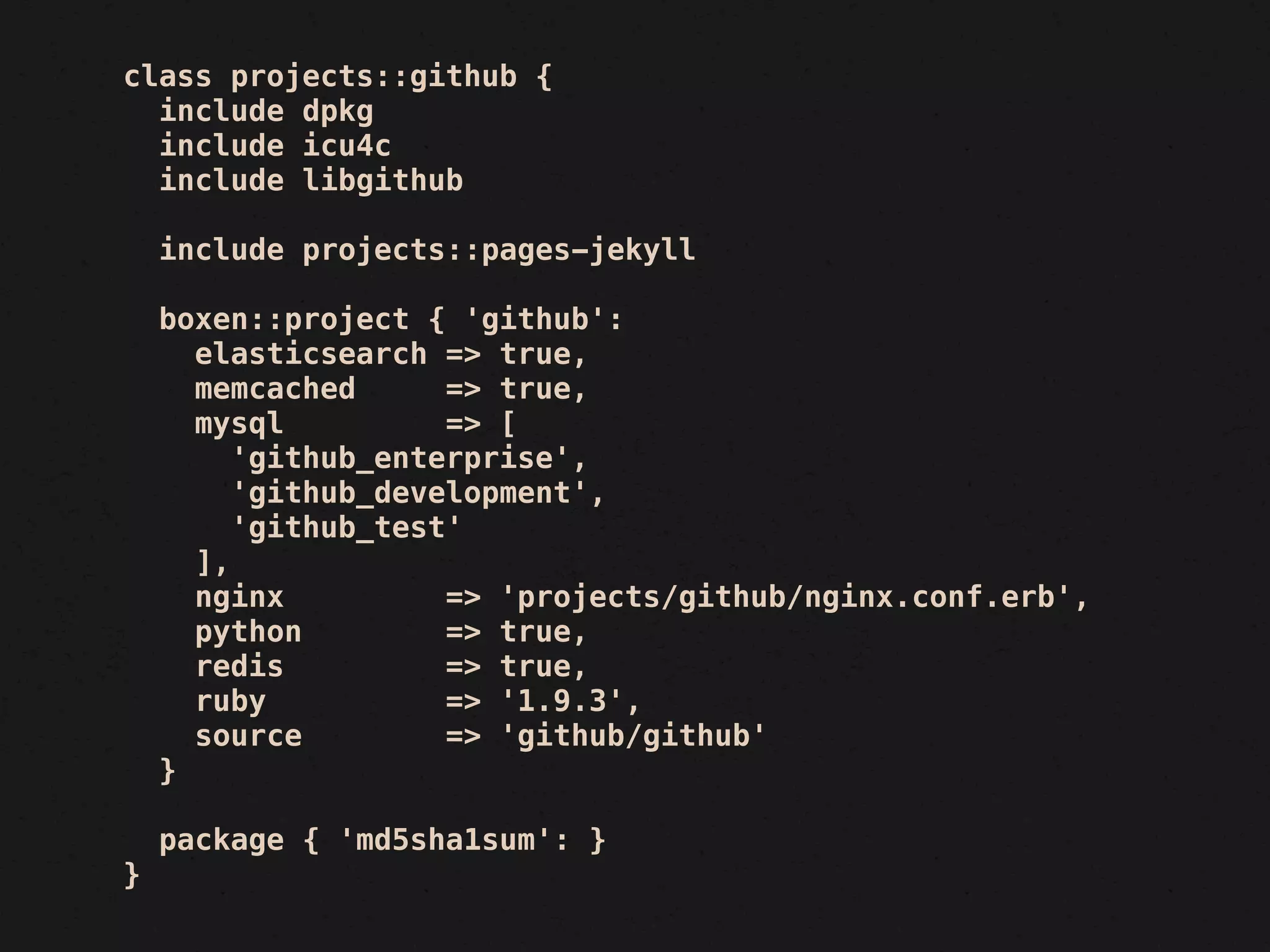 class projects::github {
  include dpkg
  include icu4c
  include libgithub

    include projects::pages-jekyll

    boxen::project { 'github':
      elasticsearch => true,
      memcached      => true,
      mysql          => [
         'github_enterprise',
         'github_development',
         'github_test'
      ],
      nginx          => 'projects/github/nginx.conf.erb',
      python         => true,
      redis          => true,
      ruby           => '1.9.3',
      source         => 'github/github'
    }

    package { 'md5sha1sum': }
}
 
