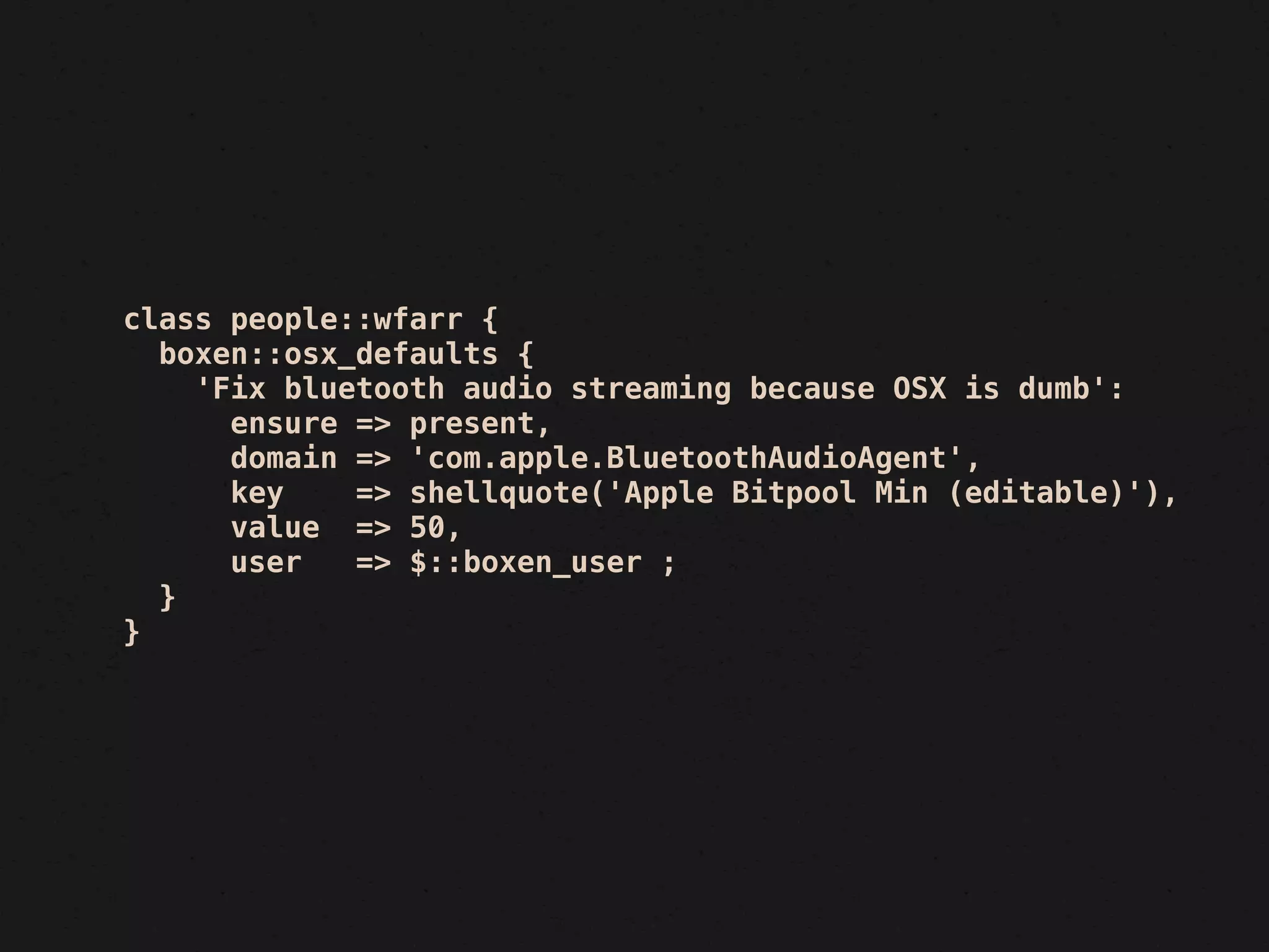 class people::wfarr {
  boxen::osx_defaults {
    'Fix bluetooth audio streaming because OSX is dumb':
      ensure => present,
      domain => 'com.apple.BluetoothAudioAgent',
      key    => shellquote('Apple Bitpool Min (editable)'),
      value => 50,
      user   => $::boxen_user ;
  }
}
 