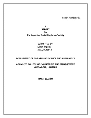 1
Report Number: R01
A
REPORT
ON
The Impact of Social Media on Society
SUBMITTED BY:
Milan Tripathi
2072/BCT/542
DEPARTMENT OF ENGINEERING SCIENCE AND HUMANITIES
ADVANCED COLLEGE OF ENGINEERING AND MANAGEMENT
KUPONDOLE, LALITPUR
MAGH 10, 2074
 