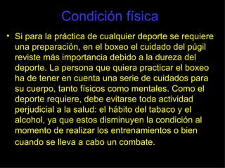 Condición física Si para la práctica de cualquier deporte se requiere una preparación, en el boxeo el cuidado del púgil reviste más importancia debido a la dureza del deporte. La persona que quiera practicar el boxeo ha de tener en cuenta una serie de cuidados para su cuerpo, tanto físicos como mentales. Como el deporte requiere, debe evitarse toda actividad perjudicial a la salud: el hábito del tabaco y el alcohol, ya que estos disminuyen la condición al momento de realizar los entrenamientos o bien cuando se lleva a cabo un combate.   