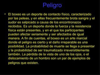 Peligro El boxeo es un deporte de contacto físico, caracterizado por las peleas, y en ellas frecuentemente brota sangre y el sudor es salpicado a causa de los encontronazos recibidos. Es un deporte donde la fuerza y la resistencia física están presentes, y en el que los participantes pueden afectar seriamente y ser afectados de igual manera. A fin de cuentas, el boxeo es un arte marcial donde el peligro es cierto y el daño irreparable es una posibilidad. La probabilidad de muerte se llega a presentar y la probabilidad de ser traumatizado irreversiblemente también. La pérdida de la vista de uno de los ojos, o el dislocamiento de un hombro son un par de ejemplos de peligros que existen.   