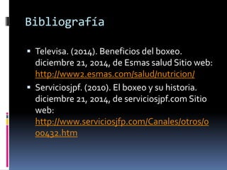 Bibliografía 
 Televisa. (2014). Beneficios del boxeo. 
diciembre 21, 2014, de Esmas salud Sitio web: 
http://www2.esmas.com/salud/nutricion/ 
 Serviciosjpf. (2010). El boxeo y su historia. 
diciembre 21, 2014, de serviciosjpf.com Sitio 
web: 
http://www.serviciosjfp.com/Canales/otros/0 
00432.htm 
