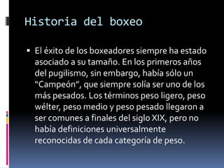 Historia del boxeo 
 El éxito de los boxeadores siempre ha estado 
asociado a su tamaño. En los primeros años 
del pugilismo, sin embargo, había sólo un 
“Campeón”, que siempre solía ser uno de los 
más pesados. Los términos peso ligero, peso 
wélter, peso medio y peso pesado llegaron a 
ser comunes a finales del siglo XIX, pero no 
había definiciones universalmente 
reconocidas de cada categoría de peso. 
 