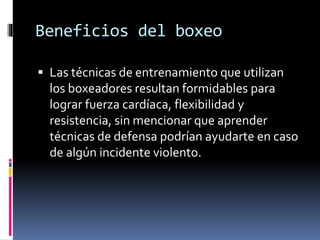 Beneficios del boxeo 
 Las técnicas de entrenamiento que utilizan 
los boxeadores resultan formidables para 
lograr fuerza cardíaca, flexibilidad y 
resistencia, sin mencionar que aprender 
técnicas de defensa podrían ayudarte en caso 
de algún incidente violento. 
 