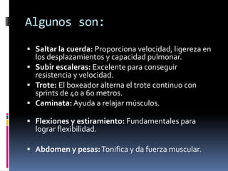 Algunos son: 
 Saltar la cuerda: Proporciona velocidad, ligereza en 
los desplazamientos y capacidad pulmonar. 
 Subir escaleras: Excelente para conseguir 
resistencia y velocidad. 
 Trote: El boxeador alterna el trote continuo con 
sprints de 40 a 60 metros. 
 Caminata:Ayuda a relajar músculos. 
 Flexiones y estiramiento: Fundamentales para 
lograr flexibilidad. 
 Abdomen y pesas:Tonifica y da fuerza muscular. 
 