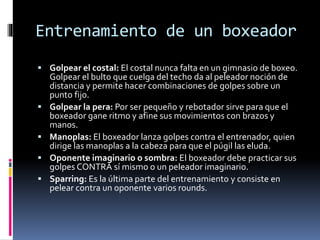Entrenamiento de un boxeador 
 Golpear el costal: El costal nunca falta en un gimnasio de boxeo. 
Golpear el bulto que cuelga del techo da al peleador noción de 
distancia y permite hacer combinaciones de golpes sobre un 
punto fijo. 
 Golpear la pera: Por ser pequeño y rebotador sirve para que el 
boxeador gane ritmo y afine sus movimientos con brazos y 
manos. 
 Manoplas: El boxeador lanza golpes contra el entrenador, quien 
dirige las manoplas a la cabeza para que el púgil las eluda. 
 Oponente imaginario o sombra: El boxeador debe practicar sus 
golpes CONTRA sí mismo o un peleador imaginario. 
 Sparring: Es la última parte del entrenamiento y consiste en 
pelear contra un oponente varios rounds. 
 