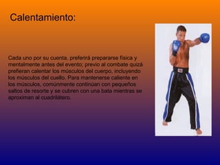 Calentamiento:  Cada uno por su cuenta, preferirá prepararse física y mentalmente antes del evento; previo al combate quizá prefieran calentar los músculos del cuerpo, incluyendo los músculos del cuello. Para mantenerse caliente en los músculos, comúnmente continúan con pequeños saltos de resorte y se cubren con una bata mientras se aproximan al cuadrilátero.  