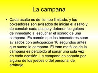 La campana Cada asalto es de tiempo limitado, y los boxeadores son avisados de iniciar el asalto y de concluir cada asalto y detener los golpes de inmediato al escuchar el sonido de una campana. Es común que los boxeadores sean avisados con anticipación 10 segundos antes que suene la campana. El tono metálico de la campana es percibido al sonar una sola vez en cada ocasión. La campana es sonada por alguno de los jueces o del personal de arbitraje.  