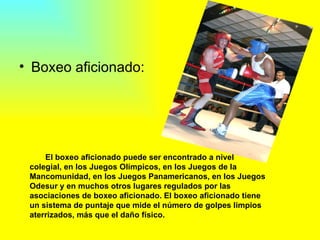 Boxeo aficionado:  El boxeo aficionado puede ser encontrado a nivel colegial, en los Juegos Olímpicos, en los Juegos de la Mancomunidad, en los Juegos Panamericanos, en los Juegos Odesur y en muchos otros lugares regulados por las asociaciones de boxeo aficionado. El boxeo aficionado tiene un sistema de puntaje que mide el número de golpes limpios aterrizados, más que el daño físico.  