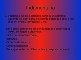 Indumentaria El atuendo a de ser empleado durante un combate depende en gran parte del tipo de pelea que sea, o sea si es un evento profesional o no. Entre otros elementos de la indumentaria deportiva del boxeo se llegan a encontrar: Pieza de protección bucal.  Calcetas.  Cinturón de soporte.  Concha medicinal.  Bata, que se ha de utilizar antes y después del evento. 