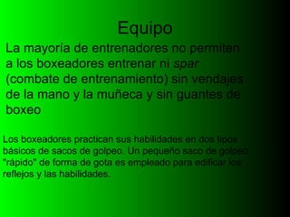 Equipo La mayoría de entrenadores no permiten a los boxeadores entrenar ni  spar  (combate de entrenamiento) sin vendajes de la mano y la muñeca y sin guantes de boxeo  Los boxeadores practican sus habilidades en dos tipos básicos de sacos de golpeo. Un pequeño saco de golpeo "rápido" de forma de gota es empleado para edificar los reflejos y las habilidades. 
