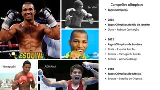 Campeões olímpicos
• Jogos Olímpicos
• 2016
• Jogos Olímpicos do Rio de Janeiro
• Ouro – Robson Conceição
• 2012
• Jogos Olímpicos de Londres
• Prata – Esquiva Falcão
• Bronze – Yamaguchi Falcão
• Bronze – Adriana Araújo
• 1968
• Jogos Olímpicos do México
• Bronze – Servílio de Oliveira
Robson
Servílio
ADRIANAYamaguchi
 
