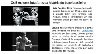 Os 5 maiores lutadores da história do boxe brasileiro
Luis Faustino Pires ficou conhecido do
público brasileiro em 1965, época que
o grande Éder Jofre brilhava nos
ringues. Pires é considerado um dos
melhores pesos pesados de todos os
tempos.
Servílio foi o primeiro brasileiro a ganhar
uma medalha de boxe nas Olimpíadas.
Inspirado em Éder Jofre, Oliveira ganhou
todos os títulos locais como amador.
Como profissional foi campeão brasileiro
e Sul-americano. Rumo ao título mundial,
ele sofreu um acidente de trabalho e
deslocou a retina. Isto o tirou por quase
cinco anos dos ringues.
 