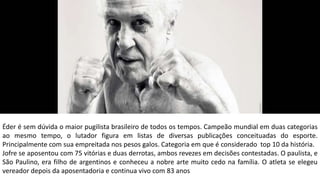 Éder é sem dúvida o maior pugilista brasileiro de todos os tempos. Campeão mundial em duas categorias
ao mesmo tempo, o lutador figura em listas de diversas publicações conceituadas do esporte.
Principalmente com sua empreitada nos pesos galos. Categoria em que é considerado top 10 da história.
Jofre se aposentou com 75 vitórias e duas derrotas, ambos revezes em decisões contestadas. O paulista, e
São Paulino, era filho de argentinos e conheceu a nobre arte muito cedo na família. O atleta se elegeu
vereador depois da aposentadoria e continua vivo com 83 anos
 