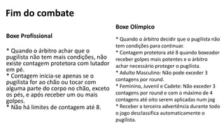 Fim do combate
Boxe Profissional
* Quando o árbitro achar que o
pugilista não tem mais condições, não
existe contagem protetora com lutador
em pé.
* Contagem inicia-se apenas se o
pugilista for ao chão ou tocar com
alguma parte do corpo no chão, exceto
os pés, e após receber um ou mais
golpes.
* Não há limites de contagem até 8.
Boxe Olímpico
* Quando o árbitro decidir que o pugilista não
tem condições para continuar.
* Contagem protetora até 8 quando boxeador
receber golpes mais potentes e o árbitro
achar necessário proteger o pugilista.
* Adulto Masculino: Não pode exceder 3
contagens por round.
* Feminino, Juvenil e Cadete: Não exceder 3
contagens por round e com o máximo de 4
contagens até oito serem aplicadas num jog
* Receber a terceira advertência durante todo
o jogo desclassifica automaticamente o
pugilista.
 