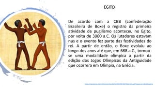 EGITO
De acordo com a CBB (confederação
Brasileira de Boxe) o registro da primeira
atividade de pugilismo aconteceu no Egito,
por volta de 3000 a.C. Os lutadores estavam
nus e o evento fez parte das festividades do
rei. A partir de então, o Boxe evoluiu ao
longo dos anos até que, em 688 a.C., tornou-
se uma modalidade olímpica a partir da
edição dos Jogos Olímpicos da Antiguidade
que ocorrera em Olímpia, na Grécia.
https://repositorio.ufsc.br/bitstream/handle/123456789/184768/pronto.pdf?sequence=1&isAllowed=y
 