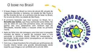 O boxe no Brasil
• O boxe chegou no Brasil no início do século XX, através de
imigrantes alemães e italianos, no estado de São Paulo e
do Rio Grande do Sul. Já a primeira luta de boxe no Brasil,
foi no ano de 1913, na cidade de São Paulo.
• O primeiro boxeador que teve sucesso no Brasil, foi o
Benedito dos Santos, que ficou conhecido como Ditão. No
ano de 1923 em suas três primeiras lutas, ele conseguiu
ganhar dos seus adversários sem nenhum tipo de
dificuldade, levando todos a nocaute ainda no primeiro
round.
• Após ter feito isso, ele conseguiu uma luta com o campeão
mundial da época, e apesar de começar bem a luta
vencendo o primeiro round, Ditão foi massacrado, e
derrotado, tendo ainda como consequência um derrame,
que o fez parar de lutar.
• Com isso, o boxe brasileiro foi criticado por profissionais do
mundo inteiro tendo uma grande desvalorização deste
esporte, que chegou a ser proibido até o ano de 1925.
 