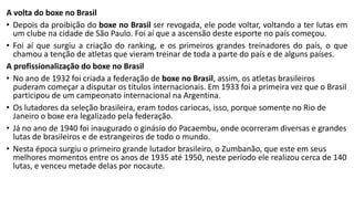 A volta do boxe no Brasil
• Depois da proibição do boxe no Brasil ser revogada, ele pode voltar, voltando a ter lutas em
um clube na cidade de São Paulo. Foi aí que a ascensão deste esporte no país começou.
• Foi aí que surgiu a criação do ranking, e os primeiros grandes treinadores do país, o que
chamou a tenção de atletas que vieram treinar de toda a parte do país e de alguns países.
A profissionalização do boxe no Brasil
• No ano de 1932 foi criada a federação de boxe no Brasil, assim, os atletas brasileiros
puderam começar a disputar os títulos internacionais. Em 1933 foi a primeira vez que o Brasil
participou de um campeonato internacional na Argentina.
• Os lutadores da seleção brasileira, eram todos cariocas, isso, porque somente no Rio de
Janeiro o boxe era legalizado pela federação.
• Já no ano de 1940 foi inaugurado o ginásio do Pacaembu, onde ocorreram diversas e grandes
lutas de brasileiros e de estrangeiros de todo o mundo.
• Nesta época surgiu o primeiro grande lutador brasileiro, o Zumbanão, que este em seus
melhores momentos entre os anos de 1935 até 1950, neste período ele realizou cerca de 140
lutas, e venceu metade delas por nocaute.
 