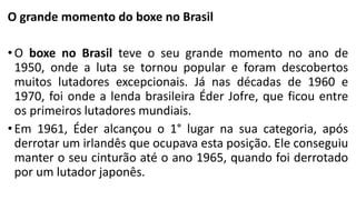 O grande momento do boxe no Brasil
• O boxe no Brasil teve o seu grande momento no ano de
1950, onde a luta se tornou popular e foram descobertos
muitos lutadores excepcionais. Já nas décadas de 1960 e
1970, foi onde a lenda brasileira Éder Jofre, que ficou entre
os primeiros lutadores mundiais.
• Em 1961, Éder alcançou o 1° lugar na sua categoria, após
derrotar um irlandês que ocupava esta posição. Ele conseguiu
manter o seu cinturão até o ano 1965, quando foi derrotado
por um lutador japonês.
 