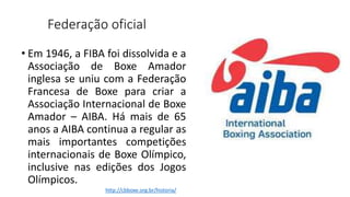 Federação oficial
• Em 1946, a FIBA foi dissolvida e a
Associação de Boxe Amador
inglesa se uniu com a Federação
Francesa de Boxe para criar a
Associação Internacional de Boxe
Amador – AIBA. Há mais de 65
anos a AIBA continua a regular as
mais importantes competições
internacionais de Boxe Olímpico,
inclusive nas edições dos Jogos
Olímpicos.
http://cbboxe.org.br/historia/
 