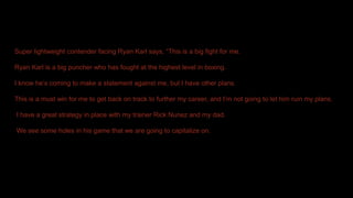 Super lightweight contender facing Ryan Karl says, “This is a big fight for me.
Ryan Karl is a big puncher who has fought at the highest level in boxing.
I know he’s coming to make a statement against me, but I have other plans.
This is a must win for me to get back on track to further my career, and I’m not going to let him ruin my plans.
I have a great strategy in place with my trainer Rick Nunez and my dad.
We see some holes in his game that we are going to capitalize on.
 