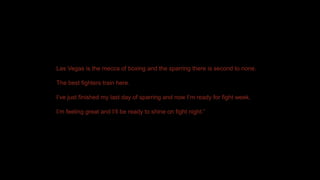 Las Vegas is the mecca of boxing and the sparring there is second to none.
The best fighters train here.
I’ve just finished my last day of sparring and now I’m ready for fight week.
I’m feeling great and I’ll be ready to shine on fight night.”
 