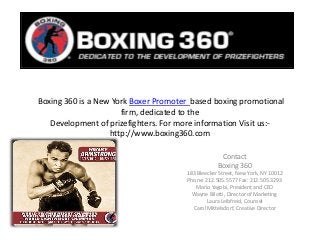Boxing 360 is a New York Boxer Promoter based boxing promotional
firm, dedicated to the
Development of prizefighters. For more information Visit us:-
http://www.boxing360.com
Contact
Boxing 360
183 Bleecker Street, New York, NY 10012
Phone: 212.505.5577 Fax: 212.505.3293
Mario Yagobi, President and CEO
Wayne Bilotti, Director of Marketing
Laura Leibfreid, Counsel
Carol Mittelsdorf, Creative Director
 