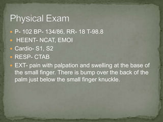  P- 102 BP- 134/86, RR- 18 T-98.8
 HEENT- NCAT, EMOI
 Cardio- S1, S2
 RESP- CTAB
 EXT- pain with palpation and swelling at the base of
 the small finger. There is bump over the back of the
 palm just below the small finger knuckle.
 