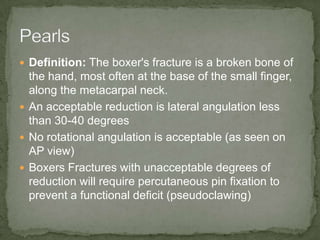  Definition: The boxer's fracture is a broken bone of
  the hand, most often at the base of the small finger,
  along the metacarpal neck.
 An acceptable reduction is lateral angulation less
  than 30-40 degrees
 No rotational angulation is acceptable (as seen on
  AP view)
 Boxers Fractures with unacceptable degrees of
  reduction will require percutaneous pin fixation to
  prevent a functional deficit (pseudoclawing)
 