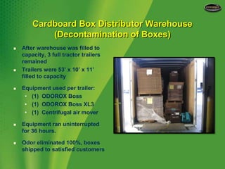 Cardboard Box Distributor Warehouse(Decontamination of Boxes)After warehouse was filled to capacity, 3 full tractor trailers remainedTrailers were 53’ x 10’ x 11’ filled to capacityEquipment used per trailer:(1)  ODOROX Boss(1)  ODOROX Boss XL3(1)  Centrifugal air moverEquipment ran uninterrupted for 36 hours.Odor eliminated 100%, boxes shipped to satisfied customers