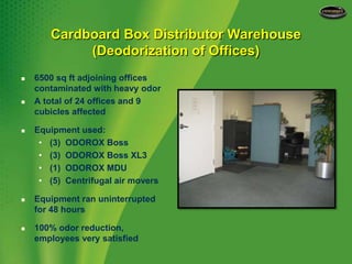 Cardboard Box Distributor Warehouse(Deodorization of Offices)6500 sq ft adjoining offices contaminated with heavy odorA total of 24 offices and 9 cubicles affectedEquipment used:(3)  ODOROX Boss(3)  ODOROX Boss XL3(1)  ODOROX MDU(5)  Centrifugal air moversEquipment ran uninterrupted for 48 hours100% odor reduction, employees very satisfied 