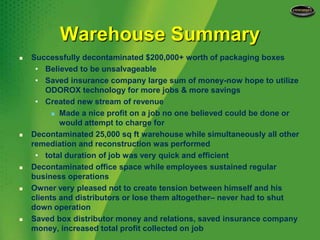 Warehouse SummarySuccessfully decontaminated $200,000+ worth of packaging boxesBelieved to be unsalvageableSaved insurance company large sum of money-now hope to utilize  ODOROX technology for more jobs & more savingsCreated new stream of revenueMade a nice profit on a job no one believed could be done or would attempt to charge forDecontaminated 25,000 sq ft warehouse while simultaneously all other remediation and reconstruction was performedtotal duration of job was very quick and efficientDecontaminated office space while employees sustained regular business operationsOwner very pleased not to create tension between himself and his clients and distributors or lose them altogether– never had to shut down operationSaved box distributor money and relations, saved insurance company money, increased total profit collected on job 