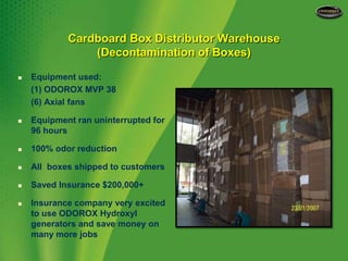 Cardboard Box Distributor Warehouse(Decontamination of Boxes)Equipment used:	(1) ODOROX MVP 38	(6) Axial fansEquipment ran uninterrupted for 96 hours100% odor reduction All  boxes shipped to customersSaved Insurance $200,000+Insurance company very excited to use ODOROX Hydroxyl generators and save money on many more jobs