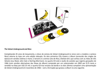 The Velvet Underground and Nico

Completando 45 anos de lançamento, o disco de estreia do Velvet Underground (e único com a modelo e cantora
Nico) retorna às lojas em uma edição sêxtupla. Os dois primeiros CDs trazem o álbum (acrescido dos singles da
época) em versões estéreo e mono; o terceiro é a estreia solo de Nico, Chelsea Girl, que contou com as mãos de três
Velvets (Lou Reed, John Cale e Sterling Morrison); no quarto CD está o áudio do acetato que registra gravações de
1966 (com versões alternativas das faixas do álbum) comprado por um colecionador em 2002 por 0,75 cents e
vendido no Ebay por US$ 25 mil; o quarto CD traz ensaios da banda e os dois últimos compilam uma apresentação
do Velvet Underground em novembro de 1966 – com a formação que gravou o álbum no ano seguinte.
 