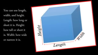 You can use length,
width, and height.
Length: how long or
short it is. Height:
how tall or short it
is. Width: how wide
or narrow it is.