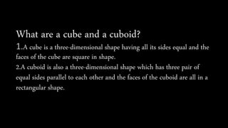 What are a cube and a cuboid?
1.A cube is a three-dimensional shape having all its sides equal and the
faces of the cube are square in shape.
2.A cuboid is also a three-dimensional shape which has three pair of
equal sides parallel to each other and the faces of the cuboid are all in a
rectangular shape.