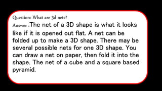 Question: What are 3d nets?
Answer :The net of a 3D shape is what it looks
like if it is opened out flat. A net can be
folded up to make a 3D shape. There may be
several possible nets for one 3D shape. You
can draw a net on paper, then fold it into the
shape. The net of a cube and a square based
pyramid.