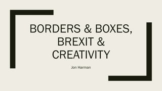 BORDERS & BOXES,
BREXIT &
CREATIVITY
Jon Harman
 