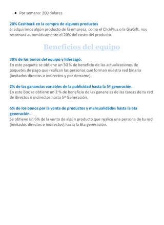  Por semana: 200 dólares
20% Cashback en la compra de algunos productos
Si adquirimos algún producto de la empresa, como el ClickPlus o la GiaGift, nos
retornará automáticamente el 20% del costo del producto.
Beneficios del equipo
30% de los bonos del equipo y liderazgo.
En este paquete se obtiene un 30 % de beneficio de las actualizaciones de
paquetes de pago que realizan las personas que forman nuestra red binaria
(invitados directos o indirectos y por derrame).
2% de las ganancias variables de la publicidad hasta la 5ª generación.
En este Box se obtiene un 2 % de beneficio de las ganancias de las tareas de tu red
de directos o indirectos hasta 5ª Generación.
6% de los bonos por la venta de productos y mensualidades hasta la 6ta
generación.
Se obtiene un 6% de la venta de algún producto que realice una persona de tu red
(invitados directos e indirectos) hasta la 6ta generación.
 