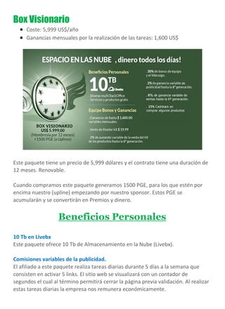 Box Visionario
 Coste: 5,999 US$/año
 Ganancias mensuales por la realización de las tareas: 1,600 US$
Este paquete tiene un precio de 5,999 dólares y el contrato tiene una duración de
12 meses. Renovable.
Cuando compramos este paquete generamos 1500 PGE, para los que estén por
encima nuestro (upline) empezando por nuestro sponsor. Estos PGE se
acumularán y se convertirán en Premios y dinero.
Beneficios Personales
10 Tb en Livebx
Este paquete ofrece 10 Tb de Almacenamiento en la Nube (Livebx).
Comisiones variables de la publicidad.
El afiliado a este paquete realiza tareas diarias durante 5 días a la semana que
consisten en activar 5 links. El sitio web se visualizará con un contador de
segundos el cual al término permitirá cerrar la página previa validación. Al realizar
estas tareas diarias la empresa nos remunera económicamente.
 