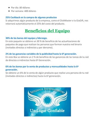  Por día: 80 dólares
 Por semana: 400 dólares
25% Cashback en la compra de algunos productos
Si adquirimos algún producto de la empresa, como el ClickMaster o la GiaGift, nos
retornará automáticamente el 25% del costo del producto.
Beneficios del Equipo
30% de los bonos del equipo y liderazgo.
En este paquete se obtiene un 30 % de beneficio de las actualizaciones de
paquetes de pago que realizan las personas que forman nuestra red binaria
(invitados directos o indirectos y por derrame).
2% de las ganancias variables de la publicidad hasta la 6ª generación.
En este Box se obtiene un 2 % de beneficio de las ganancias de las tareas de tu red
de directos o indirectos hasta 6ª Generación.
6% de los bonos por la venta de productos y mensualidades hasta la 6ª
generación.
Se obtiene un 6% de la venta de algún producto que realice una persona de tu red
(invitados directos e indirectos) hasta la 6ª generación.
 