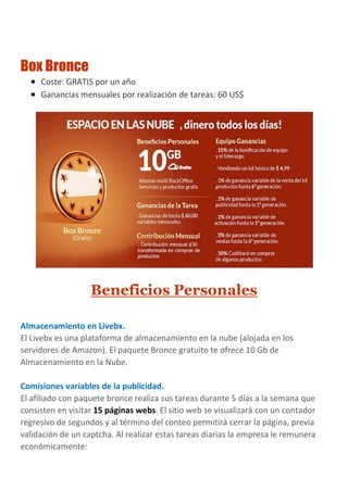 Box Bronce
 Coste: GRATIS por un año
 Ganancias mensuales por realización de tareas: 60 US$
Beneficios Personales
Almacenamiento en Livebx.
El Livebx es una plataforma de almacenamiento en la nube (alojada en los
servidores de Amazon). El paquete Bronce gratuito te ofrece 10 Gb de
Almacenamiento en la Nube.
Comisiones variables de la publicidad.
El afiliado con paquete bronce realiza sus tareas durante 5 días a la semana que
consisten en visitar 15 páginas webs. El sitio web se visualizará con un contador
regresivo de segundos y al término del conteo permitirá cerrar la página, previa
validación de un captcha. Al realizar estas tareas diarias la empresa le remunera
económicamente:
 