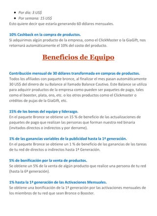  Por día: 3 US$
 Por semana: 15 US$
Esto quiere decir que estaría generando 60 dólares mensuales.
10% Cashback en la compra de productos.
Si adquirimos algún producto de la empresa, como el ClickMaster o la GiaGift, nos
retornará automáticamente el 10% del costo del producto.
Beneficios de Equipo
Contribución mensual de 30 dólares transformada en compras de productos.
Todos los afiliados con paquete bronce, al finalizar el mes pasan automáticamente
30 US$ del dinero de su Balance al llamado Balance Cautivo. Este Balance se utiliza
para adquirir productos de la empresa como pueden ser paquetes de pago, tales
como el booster, plata, oro, etc. o los otros productos como el Clickmaster o
créditos de pujas de la GiaGift, etc.
15% de los bonos del equipo y liderazgo.
En el paquete Bronce se obtiene un 15 % de beneficio de las actualizaciones de
paquetes de pago que realizan las personas que forman nuestra red binaria
(invitados directos o indirectos y por derrame).
1% de las ganancias variables de la publicidad hasta la 1ª generación.
En el paquete Bronce se obtiene un 1 % de beneficio de las ganancias de las tareas
de tu red de directos o indirectos hasta 1ª Generación.
5% de bonificación por la venta de productos.
Se obtiene un 5% de la venta de algún producto que realice una persona de tu red
(hasta la 6ª generación).
1% hasta la 1ª generación de las Activaciones Mensuales.
Se obtiene una bonificación de la 1ª generación por las activaciones mensuales de
los miembros de tu red que sean Bronce o Booster.
 