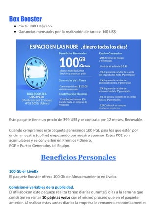 Box Booster
 Coste: 399 US$/año
 Ganancias mensuales por la realización de tareas: 100 US$
Este paquete tiene un precio de 399 US$ y se contrata por 12 meses. Renovable.
Cuando compramos este paquete generamos 100 PGE para los que estén por
encima nuestro (upline) empezando por nuestro sponsor. Estos PGE son
acumulables y se convierten en Premios y Dinero.
PGE = Puntos Generados del Equipo.
Beneficios Personales
100 Gb en LiveBx
El paquete Booster ofrece 100 Gb de Almacenamiento en Livebx.
Comisiones variables de la publicidad.
El afiliado con este paquete realiza tareas diarias durante 5 días a la semana que
consisten en visitar 10 páginas webs con el mismo proceso que en el paquete
anterior. Al realizar estas tareas diarias la empresa le remunera económicamente:
 
