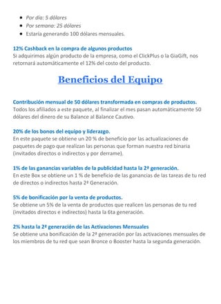  Por día: 5 dólares
 Por semana: 25 dólares
 Estaría generando 100 dólares mensuales.
12% Cashback en la compra de algunos productos
Si adquirimos algún producto de la empresa, como el ClickPlus o la GiaGift, nos
retornará automáticamente el 12% del costo del producto.
Beneficios del Equipo
Contribución mensual de 50 dólares transformada en compras de productos.
Todos los afiliados a este paquete, al finalizar el mes pasan automáticamente 50
dólares del dinero de su Balance al Balance Cautivo.
20% de los bonos del equipo y liderazgo.
En este paquete se obtiene un 20 % de beneficio por las actualizaciones de
paquetes de pago que realizan las personas que forman nuestra red binaria
(invitados directos o indirectos y por derrame).
1% de las ganancias variables de la publicidad hasta la 2ª generación.
En este Box se obtiene un 1 % de beneficio de las ganancias de las tareas de tu red
de directos o indirectos hasta 2ª Generación.
5% de bonificación por la venta de productos.
Se obtiene un 5% de la venta de productos que realicen las personas de tu red
(invitados directos e indirectos) hasta la 6ta generación.
2% hasta la 2ª generación de las Activaciones Mensuales
Se obtiene una bonificación de la 2ª generación por las activaciones mensuales de
los miembros de tu red que sean Bronce o Booster hasta la segunda generación.
 